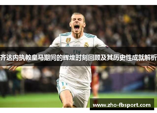 齐达内执教皇马期间的辉煌时刻回顾及其历史性成就解析