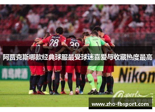 阿贾克斯哪款经典球服最受球迷喜爱与收藏热度最高