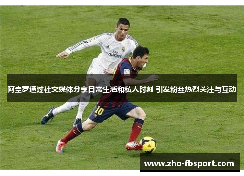 阿圭罗通过社交媒体分享日常生活和私人时刻 引发粉丝热烈关注与互动