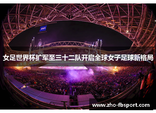 女足世界杯扩军至三十二队开启全球女子足球新格局